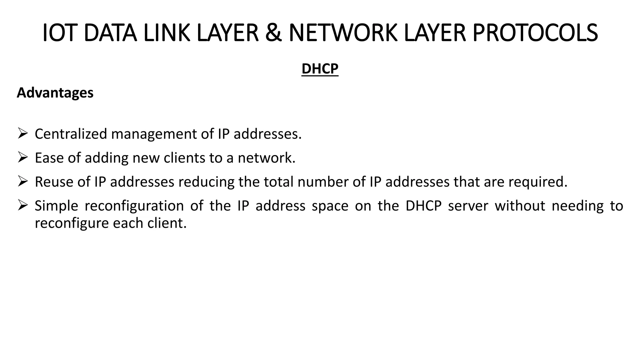 IOT DATA LINK LAYER & NETWORK LAYER PROTOCOLS
DHCP
Advantages
 Centralized management of IP addresses.
 Ease of adding new clients to a network.
 Reuse of IP addresses reducing the total number of IP addresses that are required.
 Simple reconfiguration of the IP address space on the DHCP server without needing to
reconfigure each client.
 