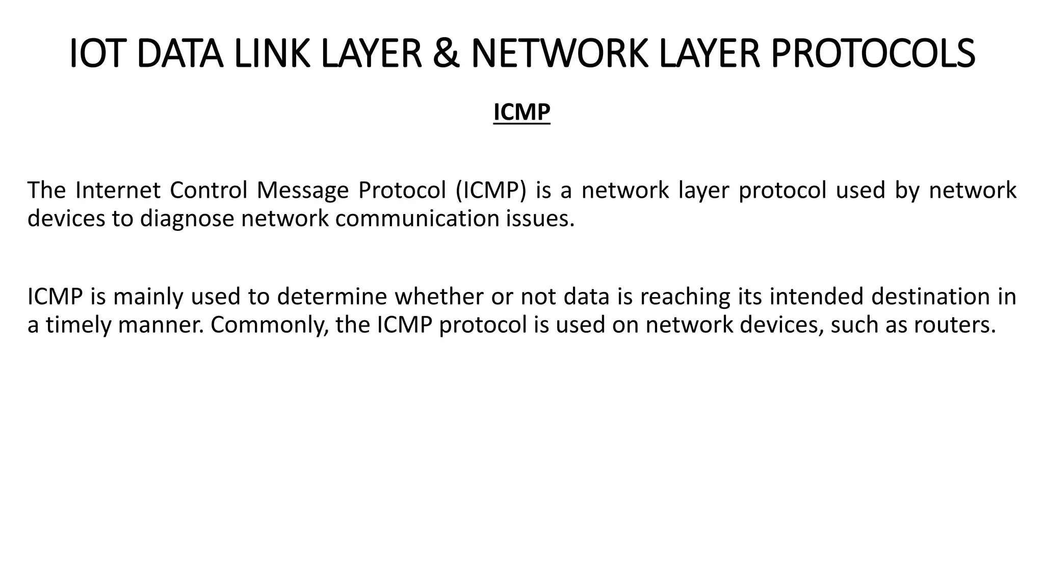IOT DATA LINK LAYER & NETWORK LAYER PROTOCOLS
ICMP
The Internet Control Message Protocol (ICMP) is a network layer protocol used by network
devices to diagnose network communication issues.
ICMP is mainly used to determine whether or not data is reaching its intended destination in
a timely manner. Commonly, the ICMP protocol is used on network devices, such as routers.
 