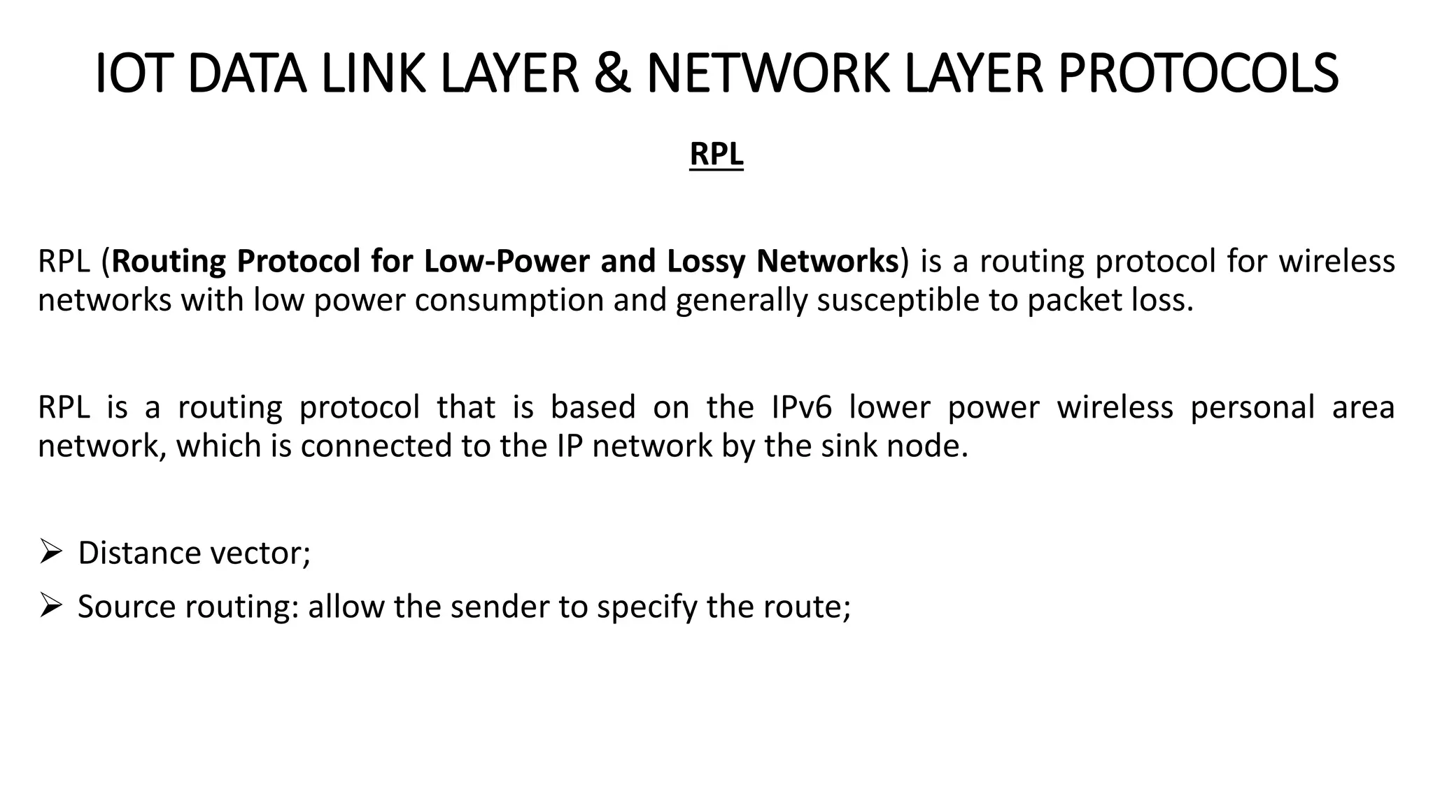 IOT DATA LINK LAYER & NETWORK LAYER PROTOCOLS
RPL
RPL (Routing Protocol for Low-Power and Lossy Networks) is a routing protocol for wireless
networks with low power consumption and generally susceptible to packet loss.
RPL is a routing protocol that is based on the IPv6 lower power wireless personal area
network, which is connected to the IP network by the sink node.
 Distance vector;
 Source routing: allow the sender to specify the route;
 