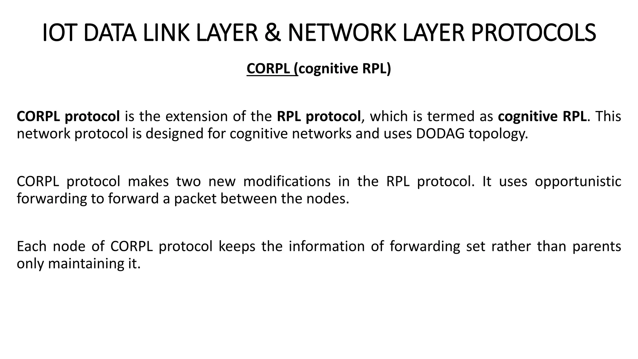 IOT DATA LINK LAYER & NETWORK LAYER PROTOCOLS
CORPL (cognitive RPL)
CORPL protocol is the extension of the RPL protocol, which is termed as cognitive RPL. This
network protocol is designed for cognitive networks and uses DODAG topology.
CORPL protocol makes two new modifications in the RPL protocol. It uses opportunistic
forwarding to forward a packet between the nodes.
Each node of CORPL protocol keeps the information of forwarding set rather than parents
only maintaining it.
 