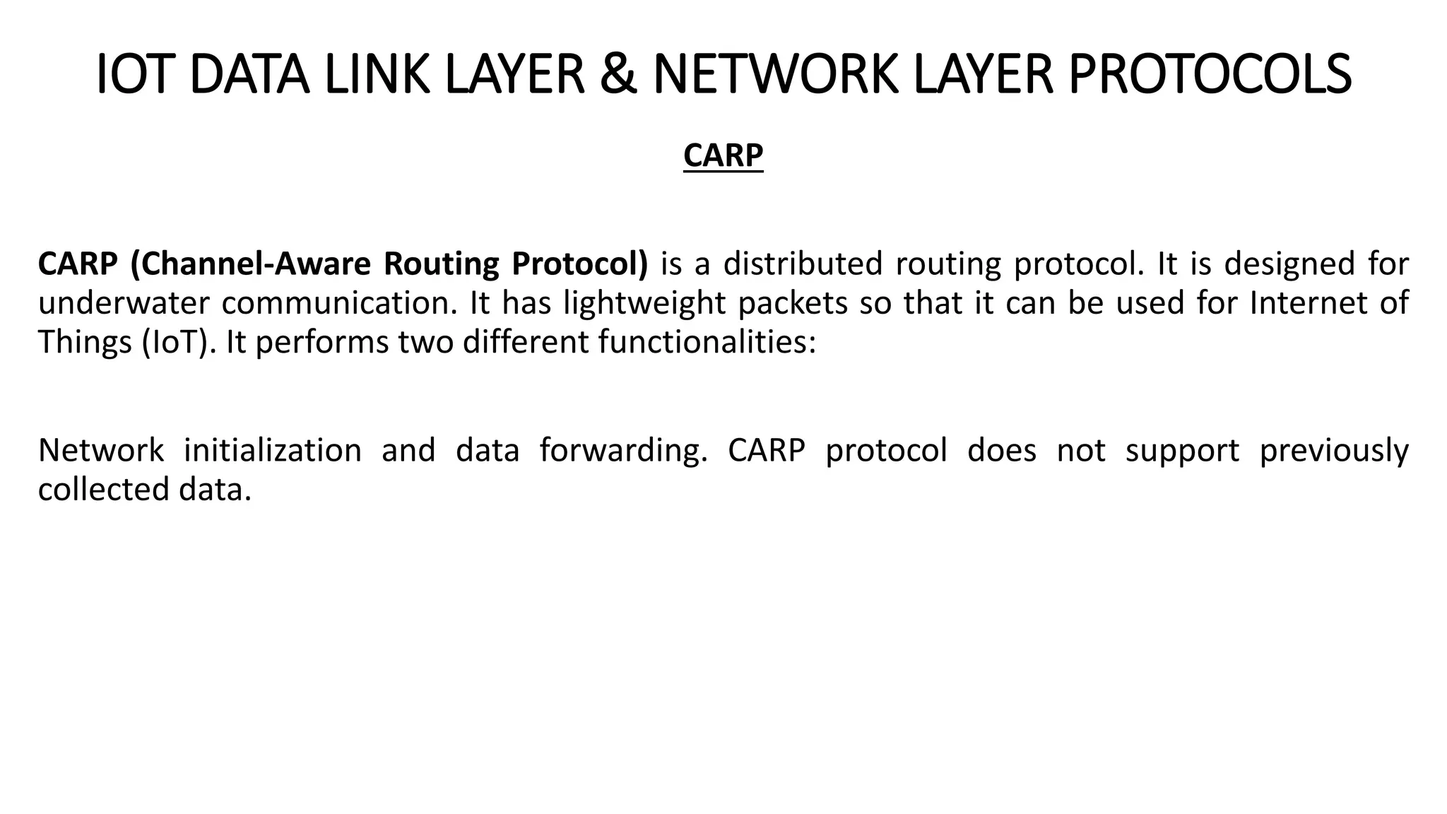 IOT DATA LINK LAYER & NETWORK LAYER PROTOCOLS
CARP
CARP (Channel-Aware Routing Protocol) is a distributed routing protocol. It is designed for
underwater communication. It has lightweight packets so that it can be used for Internet of
Things (IoT). It performs two different functionalities:
Network initialization and data forwarding. CARP protocol does not support previously
collected data.
 