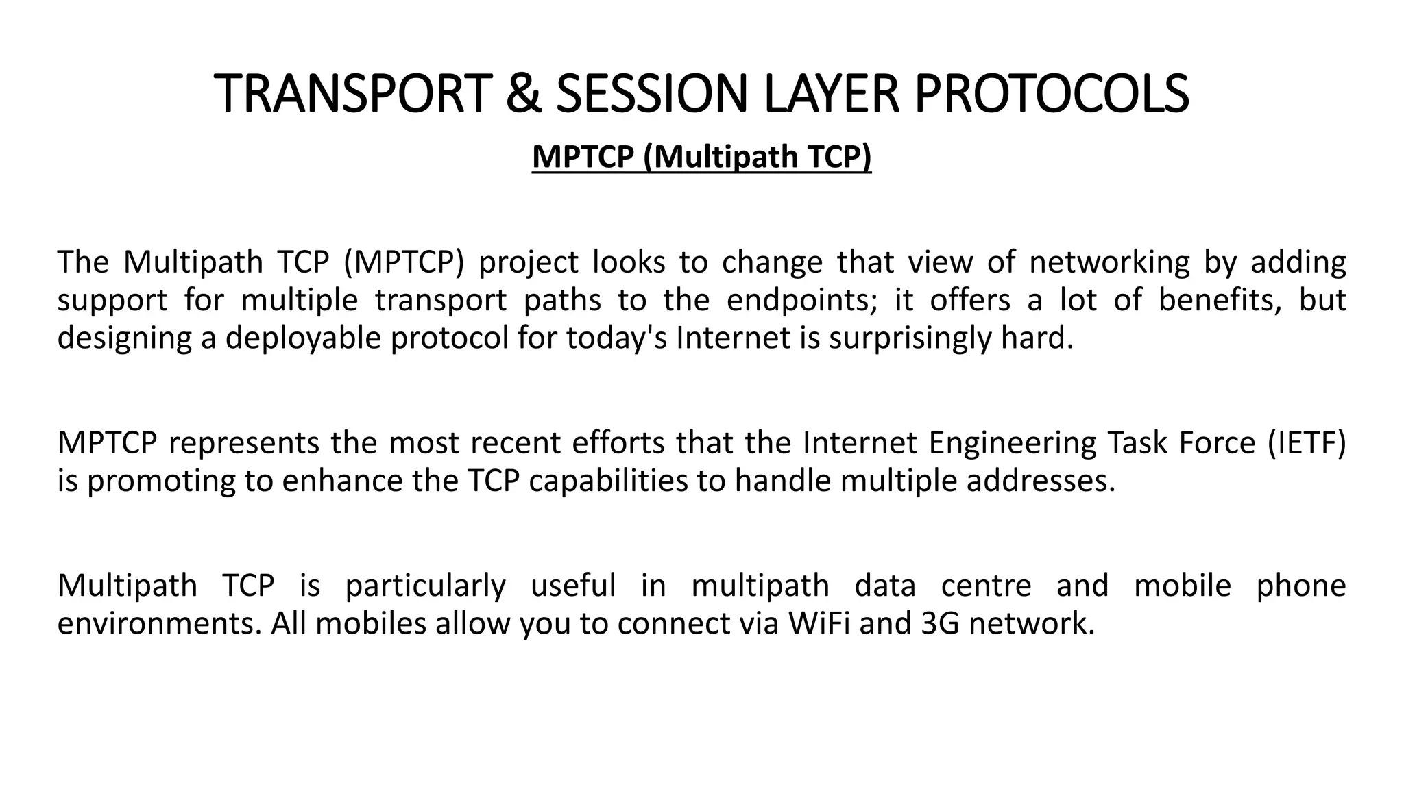 TRANSPORT & SESSION LAYER PROTOCOLS
MPTCP (Multipath TCP)
The Multipath TCP (MPTCP) project looks to change that view of networking by adding
support for multiple transport paths to the endpoints; it offers a lot of benefits, but
designing a deployable protocol for today's Internet is surprisingly hard.
MPTCP represents the most recent efforts that the Internet Engineering Task Force (IETF)
is promoting to enhance the TCP capabilities to handle multiple addresses.
Multipath TCP is particularly useful in multipath data centre and mobile phone
environments. All mobiles allow you to connect via WiFi and 3G network.
 