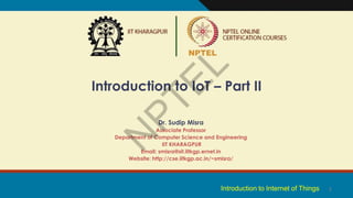 1
Introduction to IoT – Part II
Dr. Sudip Misra
Associate Professor
Department of Computer Science and Engineering
IIT KHARAGPUR
Email: smisra@sit.iitkgp.ernet.in
Website: http://cse.iitkgp.ac.in/~smisra/
Introduction to Internet of Things
 