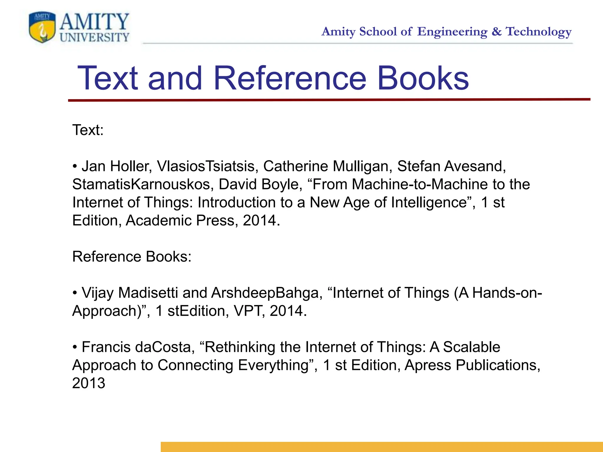 Amity School of Engineering & Technology
Text and Reference Books
16
<SELO:
1,9>
<Reference No.: 1>
Text:
• Jan Holler, VlasiosTsiatsis, Catherine Mulligan, Stefan Avesand,
StamatisKarnouskos, David Boyle, “From Machine-to-Machine to the
Internet of Things: Introduction to a New Age of Intelligence”, 1 st
Edition, Academic Press, 2014.
Reference Books:
• Vijay Madisetti and ArshdeepBahga, “Internet of Things (A Hands-on-
Approach)”, 1 stEdition, VPT, 2014.
• Francis daCosta, “Rethinking the Internet of Things: A Scalable
Approach to Connecting Everything”, 1 st Edition, Apress Publications,
2013
 