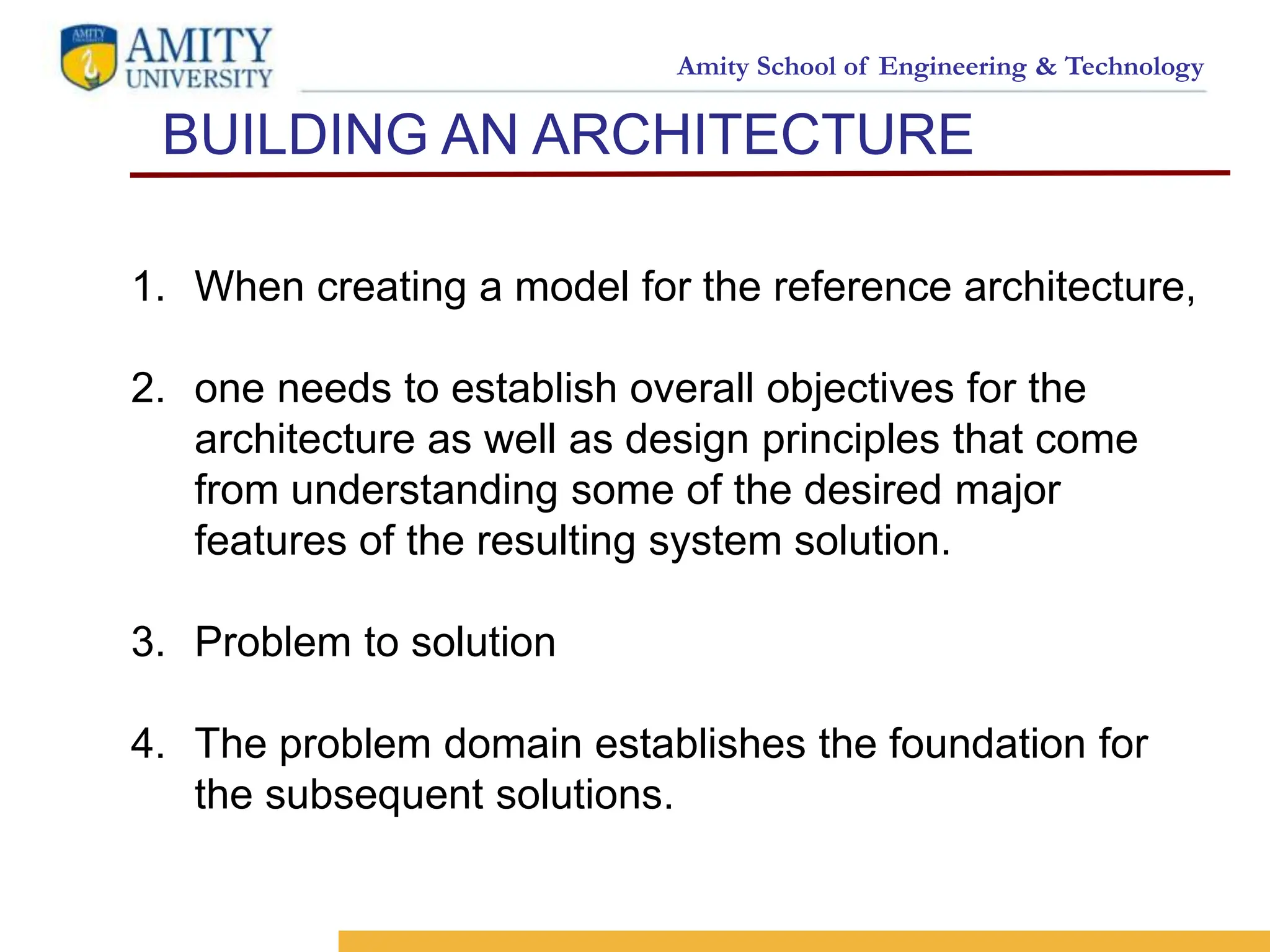 Amity School of Engineering & Technology
BUILDING AN ARCHITECTURE
3
<SELO:
1,9>
<Reference No.: 1>
1. When creating a model for the reference architecture,
2. one needs to establish overall objectives for the
architecture as well as design principles that come
from understanding some of the desired major
features of the resulting system solution.
3. Problem to solution
4. The problem domain establishes the foundation for
the subsequent solutions.
 