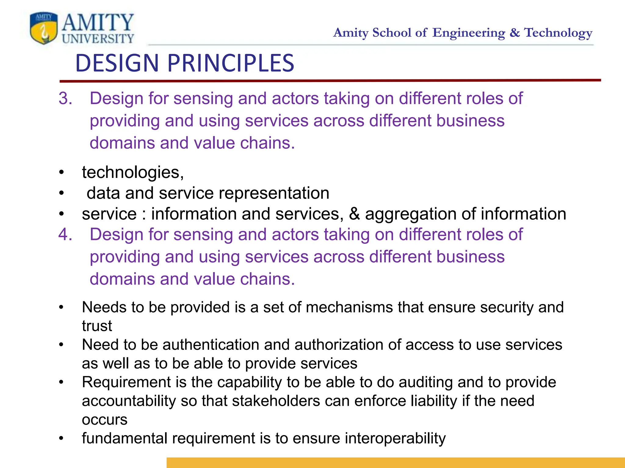 Amity School of Engineering & Technology
DESIGN PRINCIPLES
7
<SELO:
1,9>
<Reference No.: 1>
3. Design for sensing and actors taking on different roles of
providing and using services across different business
domains and value chains.
• technologies,
• data and service representation
• service : information and services, & aggregation of information
4. Design for sensing and actors taking on different roles of
providing and using services across different business
domains and value chains.
• Needs to be provided is a set of mechanisms that ensure security and
trust
• Need to be authentication and authorization of access to use services
as well as to be able to provide services
• Requirement is the capability to be able to do auditing and to provide
accountability so that stakeholders can enforce liability if the need
occurs
• fundamental requirement is to ensure interoperability
 