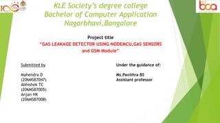 KLE Society’s degree college
Bachelor of Computer Application
Nagarbhavi,Bangalore
Project title
“GAS LEAKAGE DETECTOR USING NODEMCU,GAS SENSORS
and GSM Module”
Submitted by
Mahendra D
(206MSB7047)
Abhishek TC
(206MSB7005)
Anjan HK
(206MSB7008)
Under the guidance of:
Ms.Pavithra BS
Assistant professor
 