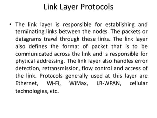Link Layer Protocols
• The link layer is responsible for establishing and
terminating links between the nodes. The packets or
datagrams travel through these links. The link layer
also defines the format of packet that is to be
communicated across the link and is responsible for
physical addressing. The link layer also handles error
detection, retransmission, flow control and access of
the link. Protocols generally used at this layer are
Ethernet, Wi-Fi, WiMax, LR-WPAN, cellular
technologies, etc.
 