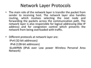 Network Layer Protocols
• The main role of the network layer is transfer the packet from
sender to receiving host. The network layer also handles
routing, which involves selecting the next node and
forwarding the packets across the communication path. The
network layer is also responsible for logical addressing (like IP
address) and for congestion control which prevents the
network from being overloaded with traffic.
• Different protocols at network layer are:
IPv4 (32-bit addresses)
IPv6 (128-bit addresses)
6LoWPAN (IPv6 over Low power Wireless Personal Area
Network)
 