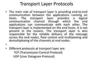 Transport Layer Protocols
• The main role of transport layer is providing end-to-end
communication between the applications running on
hosts. The transport layer provides a logical
communication channel through which the end
applications can communicate with each other. The
transport layer is implemented on the end hosts. It is not
present in the routers. The transport layer is also
responsible for the reliable delivery of the message
across the end nodes, flow control and multiplexing and
demultiplexing of the channels at end nodes.
•
• Different protocols at transport layer are:
TCP (Transmission Control Protocol)
UDP (User Datagram Protocol)
 