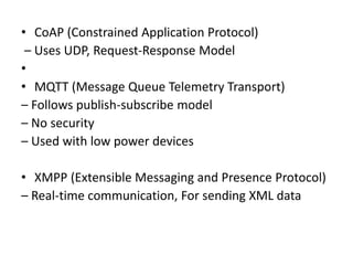 • CoAP (Constrained Application Protocol)
– Uses UDP, Request-Response Model
•
• MQTT (Message Queue Telemetry Transport)
– Follows publish-subscribe model
– No security
– Used with low power devices
• XMPP (Extensible Messaging and Presence Protocol)
– Real-time communication, For sending XML data
 