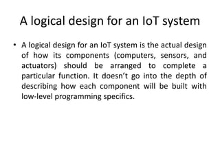 A logical design for an IoT system
• A logical design for an IoT system is the actual design
of how its components (computers, sensors, and
actuators) should be arranged to complete a
particular function. It doesn’t go into the depth of
describing how each component will be built with
low-level programming specifics.
 