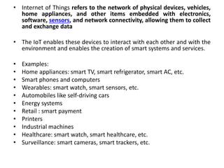 • Internet of Things refers to the network of physical devices, vehicles,
home appliances, and other items embedded with electronics,
software, sensors, and network connectivity, allowing them to collect
and exchange data
• The IoT enables these devices to interact with each other and with the
environment and enables the creation of smart systems and services.
• Examples:
• Home appliances: smart TV, smart refrigerator, smart AC, etc.
• Smart phones and computers
• Wearables: smart watch, smart sensors, etc.
• Automobiles like self-driving cars
• Energy systems
• Retail : smart payment
• Printers
• Industrial machines
• Healthcare: smart watch, smart healthcare, etc.
• Surveillance: smart cameras, smart trackers, etc.
 