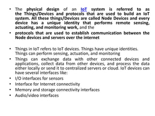 • The physical design of an IoT system is referred to as
the Things/Devices and protocols that are used to build an IoT
system. All these things/Devices are called Node Devices and every
device has a unique identity that performs remote sensing,
actuating, and monitoring work, and the
• protocols that are used to establish communication between the
Node devices and servers over the internet
• Things in IoT refers to IoT devices. Things have unique identities.
Things can perform sensing, actuation, and monitoring
• Things can exchange data with other connected devices and
applications, collect data from other devices, and process the data
either locally or send it to centralized servers or cloud. IoT devices can
have several interfaces like:
• I/O interfaces for sensors
• Interface for Internet connectivity
• Memory and storage connectivity interfaces
• Audio/video interfaces
 