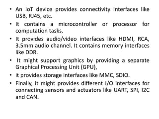 • An IoT device provides connectivity interfaces like
USB, RJ45, etc.
• It contains a microcontroller or processor for
computation tasks.
• It provides audio/video interfaces like HDMI, RCA,
3.5mm audio channel. It contains memory interfaces
like DDR.
• It might support graphics by providing a separate
Graphical Processing Unit (GPU),
• it provides storage interfaces like MMC, SDIO.
• Finally, it might provides different I/O interfaces for
connecting sensors and actuators like UART, SPI, I2C
and CAN.
 