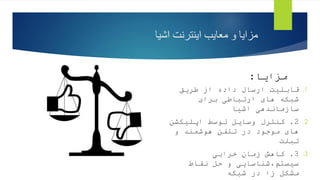 ‫اشیا‬ ‫اینترنت‬ ‫معایب‬ ‫و‬ ‫مزایا‬
‫مزایا‬
:
.1
‫طریق‬ ‫از‬ ‫داده‬ ‫ارسال‬ ‫قابلیت‬
‫برای‬ ‫ارتباطی‬ ‫های‬ ‫شبکه‬
‫اشیا‬ ‫سازماندهی‬
.2
2
.
‫اپلیکشن‬ ‫توسط‬ ‫وسایل‬ ‫کنترل‬
‫و‬ ‫هوشمند‬ ‫تلفن‬ ‫در‬ ‫موجود‬ ‫های‬
‫تبلت‬
.3
3
.
‫خرابی‬ ‫زمان‬ ‫کاهش‬
‫نقاط‬ ‫حل‬ ‫و‬ ‫شناسایی‬،‫سیستم‬
‫شبکه‬ ‫در‬ ‫زا‬ ‫مشکل‬
 