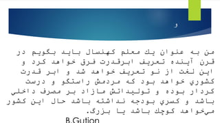 ‫در‬ ‫بگویم‬ ‫باید‬ ‫كهنسال‬ ‫معلم‬ ‫یك‬ ‫عنوان‬ ‫به‬ ‫من‬
‫و‬ ‫كرد‬ ‫خواهد‬ ‫فرق‬ ‫ابرقدرت‬ ‫تعریف‬ ‫آینده‬ ‫قرن‬
‫قدرت‬ ‫ابر‬ ‫و‬ ‫شد‬ ‫خواهد‬ ‫تعریف‬ ‫نو‬ ‫از‬ ‫لغت‬ ‫این‬
‫درست‬ ‫و‬ ‫راستگو‬ ‫مردمش‬ ‫كه‬ ‫بود‬ ‫خواهد‬ ‫كشوري‬
‫داخلي‬ ‫مصرف‬ ‫بر‬ ‫مازاد‬ ‫تولیداتش‬ ‫و‬ ‫بوده‬ ‫كردار‬
‫كشور‬ ‫این‬ ‫حال‬ ‫باشد‬ ‫نداشته‬ ‫بودجه‬ ‫كسري‬ ‫و‬ ‫باشد‬
‫بزرگ‬ ‫یا‬ ‫باشد‬ ‫كوچك‬ ‫خواهد‬‫مي‬
.
‫و‬
 