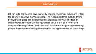 IoT can aid a company to save money by abating equipment failure and letting
the business to active planned upkeep. The measuring items, such as driving
behavior and speed can also reduce fuel expenses and wear and tear on
consumables. There are various equipment’s that are used in home and
companies through which users can save data and thus help in understanding
people the concepts of energy consumption and opportunities for cost savings.
Cost Savings
 