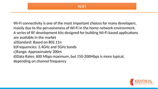 Wi-Fi connectivity is one of the most important choices for many developers,
mainly due to the pervasiveness of Wi-Fi in the home network environment.
A series of RF development kits designed for building Wi-Fi based applications
are available in the market
a)Standard: Based on 802.11n
b)Frequencies: 2.4GHz and 5GHz bands
c)Range: Approximately 300m
d)Data Rates: 600 Mbps maximum, but 150-200Mbps is more typical,
depending on channel frequency
WIFI
 