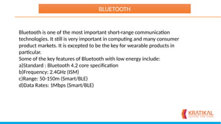 Bluetooth is one of the most important short-range communication
technologies. It still is very important in computing and many consumer
product markets. It is excepted to be the key for wearable products in
particular.
Some of the key features of Bluetooth with low energy include:
a)Standard : Bluetooth 4.2 core specification
b)Frequency: 2.4GHz (ISM)
c)Range: 50-150m (Smart/BLE)
d)Data Rates: 1Mbps (Smart/BLE)
BLUETOOTH
 