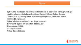 ZigBee, like Bluetooth, has a large installed base of operation, although perhaps
traditionally more in industrial settings. Zigbee PRO and ZigBee Remote
Control(RE4CE), among other available ZigBee profiles, are based on the
IEEE802.15.4 protocol.
ZigBee wireless standards into a single standard:
1.Standard: ZigBee 3.0 based on IEEE802.15.4
2.Frequency:2.4GHz
3.Range:10-100m
4.Data Rates:250kbps
Zigbee
 