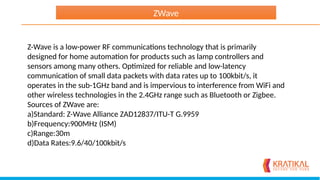 Z-Wave is a low-power RF communications technology that is primarily
designed for home automation for products such as lamp controllers and
sensors among many others. Optimized for reliable and low-latency
communication of small data packets with data rates up to 100kbit/s, it
operates in the sub-1GHz band and is impervious to interference from WiFi and
other wireless technologies in the 2.4GHz range such as Bluetooth or Zigbee.
Sources of ZWave are:
a)Standard: Z-Wave Alliance ZAD12837/ITU-T G.9959
b)Frequency:900MHz (ISM)
c)Range:30m
d)Data Rates:9.6/40/100kbit/s
ZWave
 