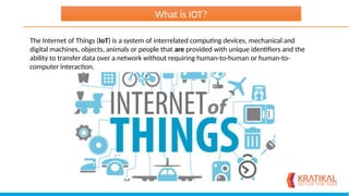 The Internet of Things (IoT) is a system of interrelated computing devices, mechanical and
digital machines, objects, animals or people that are provided with unique identifiers and the
ability to transfer data over a network without requiring human-to-human or human-to-
computer interaction.
What is IOT?
 