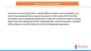 As humans we see things from a totally different aspect and as engineers; we
tend to see products from an exact view-point. In the world of IoT, all of the
mechanism must collaborate flawlessly to make the machine function correctly.
Apart from this, taking the time to understand the needs of the other members
of the design community helps the joint technological progression.
Control and Automation
 