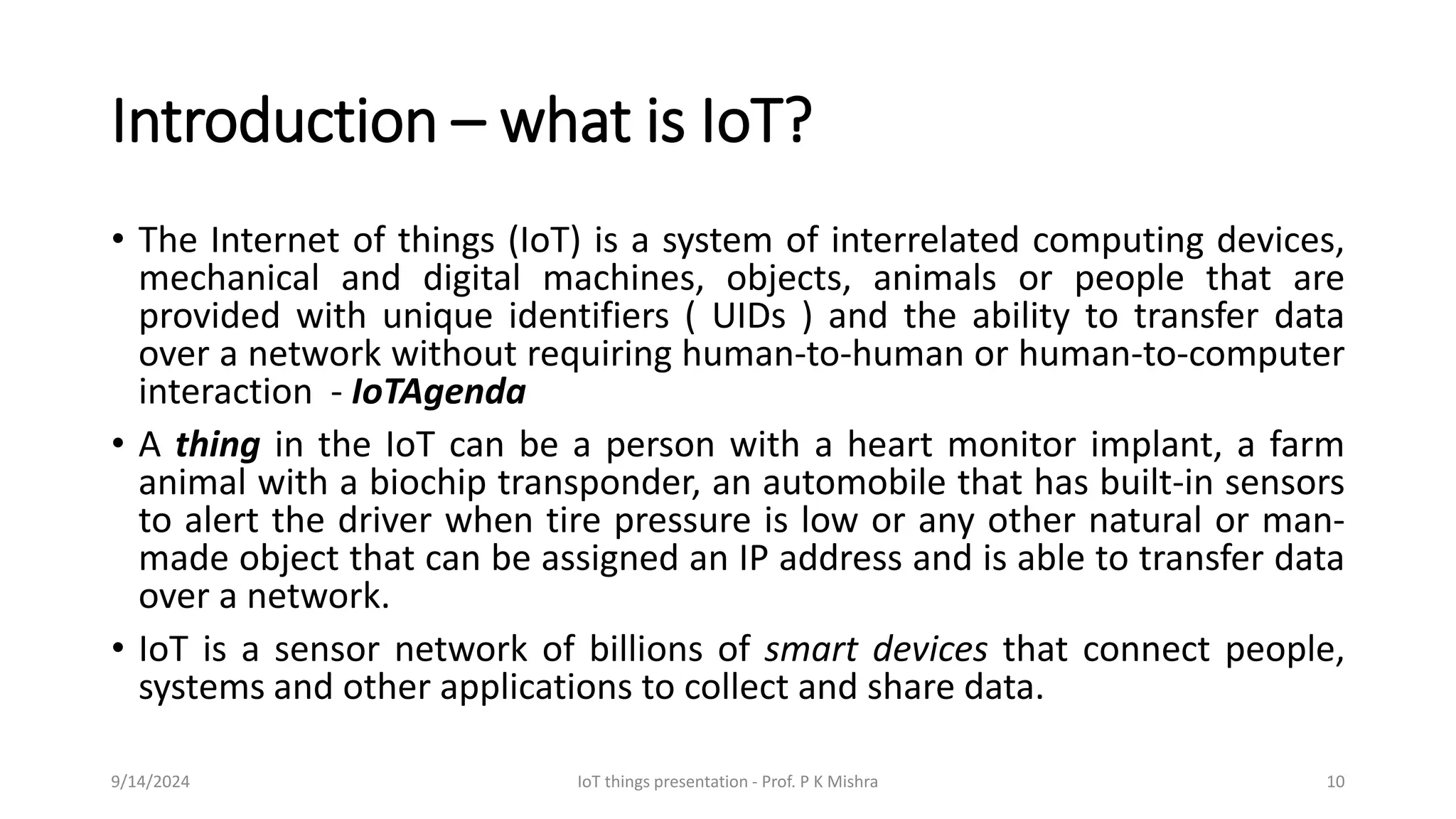 Introduction – what is IoT?
• The Internet of things (IoT) is a system of interrelated computing devices,
mechanical and digital machines, objects, animals or people that are
provided with unique identifiers ( UIDs ) and the ability to transfer data
over a network without requiring human-to-human or human-to-computer
interaction - IoTAgenda
• A thing in the IoT can be a person with a heart monitor implant, a farm
animal with a biochip transponder, an automobile that has built-in sensors
to alert the driver when tire pressure is low or any other natural or man-
made object that can be assigned an IP address and is able to transfer data
over a network.
• IoT is a sensor network of billions of smart devices that connect people,
systems and other applications to collect and share data.
9/14/2024 IoT things presentation - Prof. P K Mishra 10
 