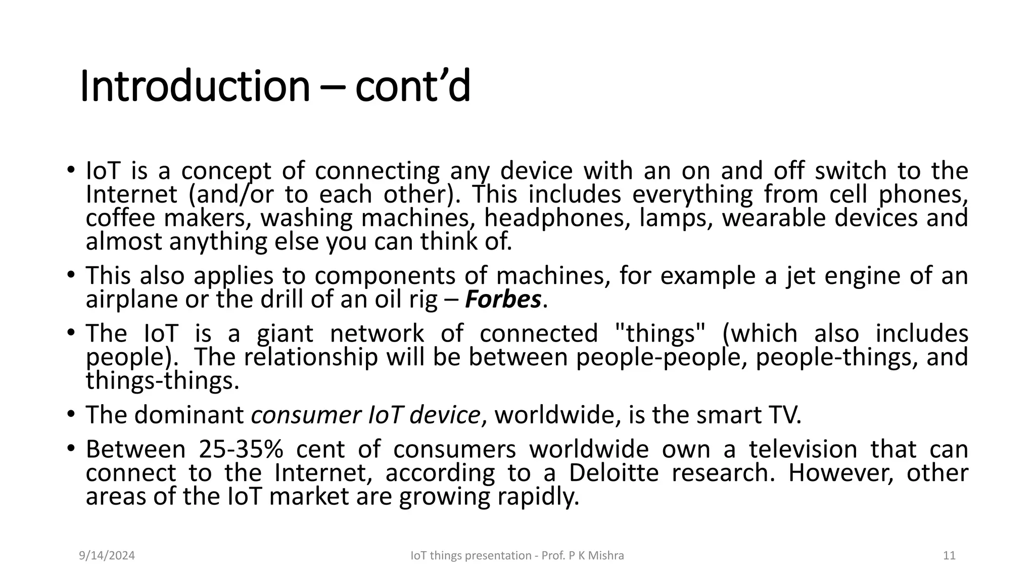 Introduction – cont’d
• IoT is a concept of connecting any device with an on and off switch to the
Internet (and/or to each other). This includes everything from cell phones,
coffee makers, washing machines, headphones, lamps, wearable devices and
almost anything else you can think of.
• This also applies to components of machines, for example a jet engine of an
airplane or the drill of an oil rig – Forbes.
• The IoT is a giant network of connected "things" (which also includes
people). The relationship will be between people-people, people-things, and
things-things.
• The dominant consumer IoT device, worldwide, is the smart TV.
• Between 25-35% cent of consumers worldwide own a television that can
connect to the Internet, according to a Deloitte research. However, other
areas of the IoT market are growing rapidly.
9/14/2024 IoT things presentation - Prof. P K Mishra 11
 