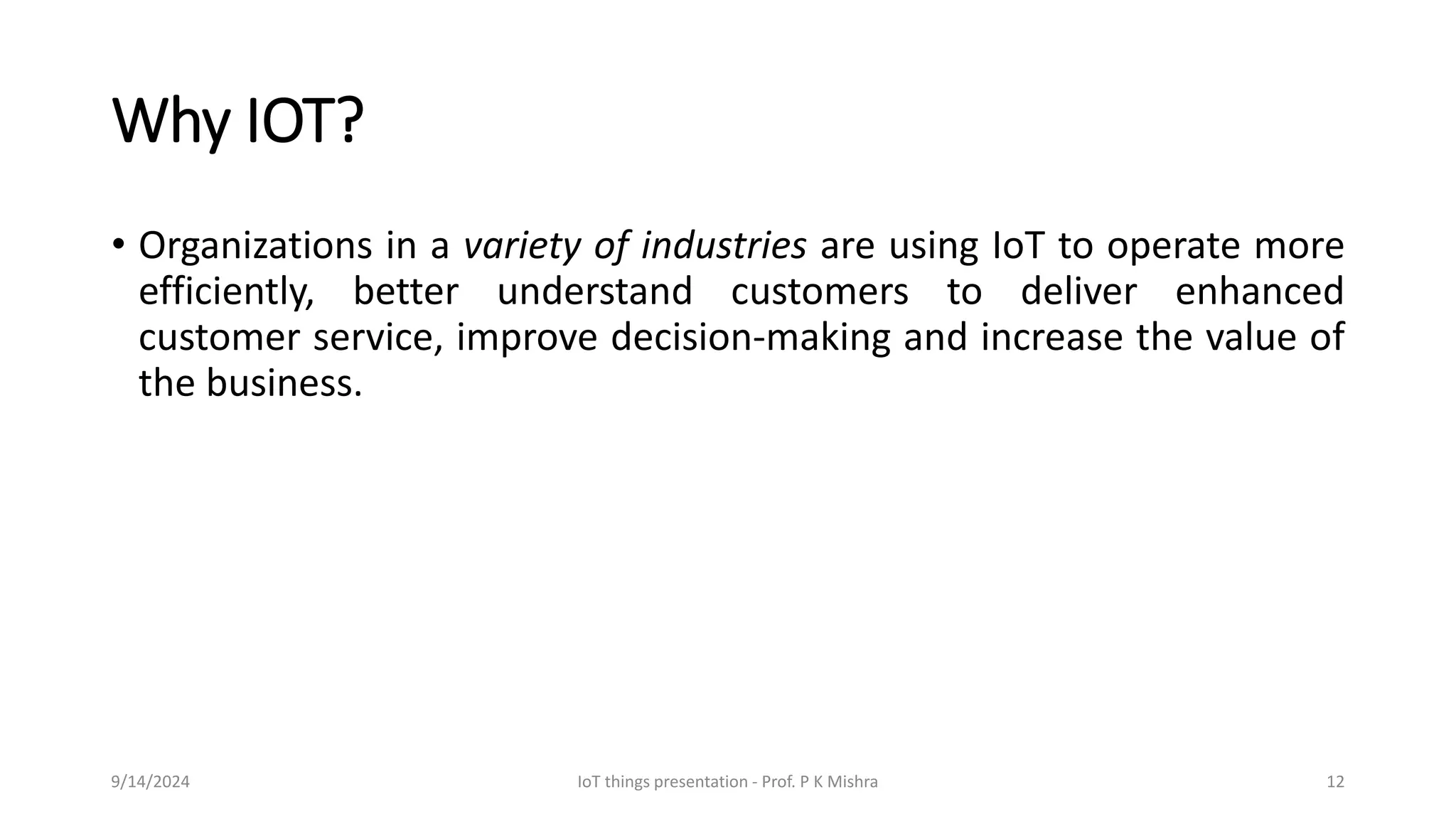 Why IOT?
• Organizations in a variety of industries are using IoT to operate more
efficiently, better understand customers to deliver enhanced
customer service, improve decision-making and increase the value of
the business.
9/14/2024 IoT things presentation - Prof. P K Mishra 12
 