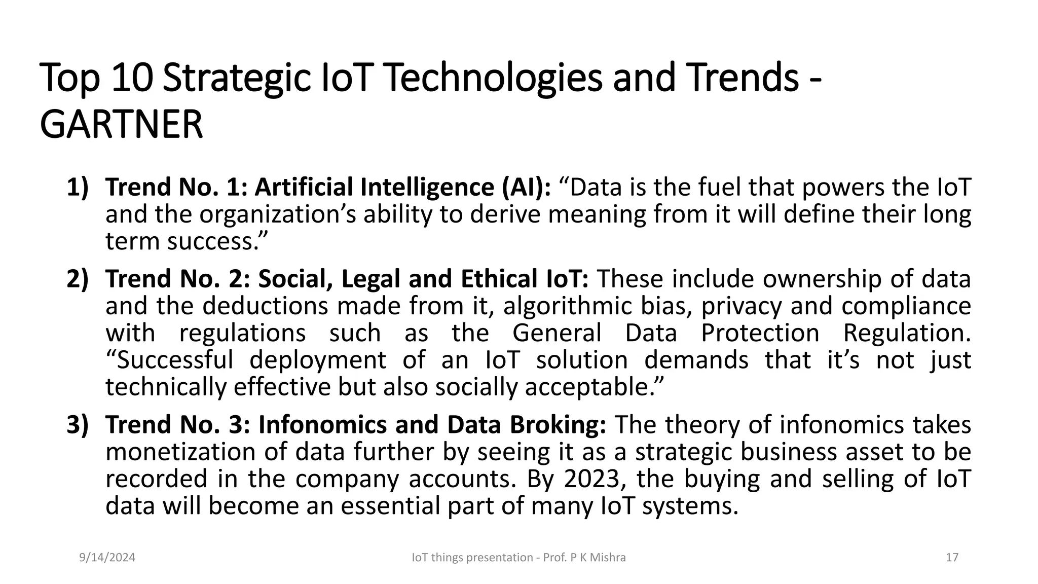 Top 10 Strategic IoT Technologies and Trends -
GARTNER
1) Trend No. 1: Artificial Intelligence (AI): “Data is the fuel that powers the IoT
and the organization’s ability to derive meaning from it will define their long
term success.”
2) Trend No. 2: Social, Legal and Ethical IoT: These include ownership of data
and the deductions made from it, algorithmic bias, privacy and compliance
with regulations such as the General Data Protection Regulation.
“Successful deployment of an IoT solution demands that it’s not just
technically effective but also socially acceptable.”
3) Trend No. 3: Infonomics and Data Broking: The theory of infonomics takes
monetization of data further by seeing it as a strategic business asset to be
recorded in the company accounts. By 2023, the buying and selling of IoT
data will become an essential part of many IoT systems.
9/14/2024 IoT things presentation - Prof. P K Mishra 17
 