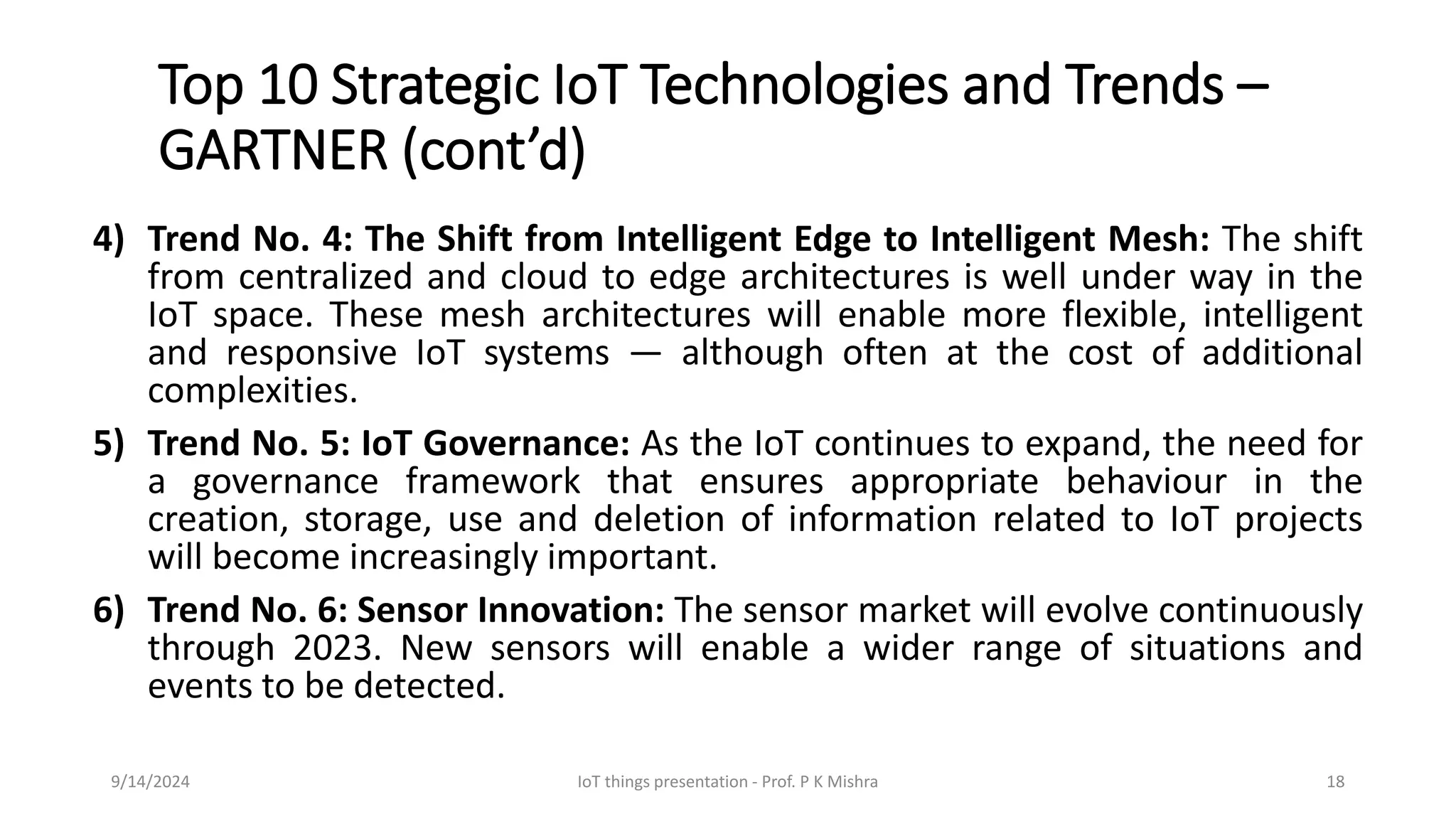 Top 10 Strategic IoT Technologies and Trends –
GARTNER (cont’d)
4) Trend No. 4: The Shift from Intelligent Edge to Intelligent Mesh: The shift
from centralized and cloud to edge architectures is well under way in the
IoT space. These mesh architectures will enable more flexible, intelligent
and responsive IoT systems — although often at the cost of additional
complexities.
5) Trend No. 5: IoT Governance: As the IoT continues to expand, the need for
a governance framework that ensures appropriate behaviour in the
creation, storage, use and deletion of information related to IoT projects
will become increasingly important.
6) Trend No. 6: Sensor Innovation: The sensor market will evolve continuously
through 2023. New sensors will enable a wider range of situations and
events to be detected.
9/14/2024 IoT things presentation - Prof. P K Mishra 18
 