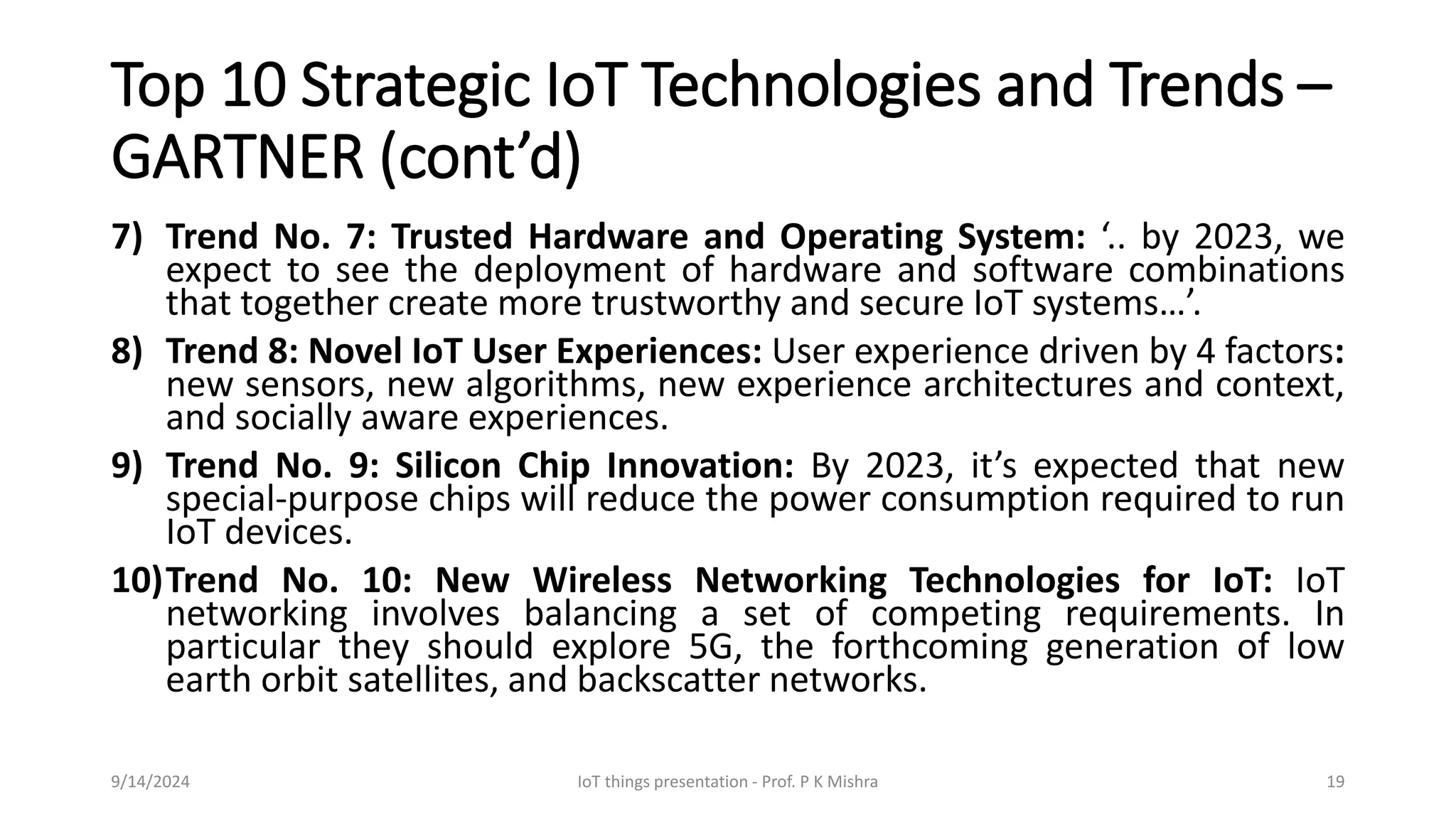 Top 10 Strategic IoT Technologies and Trends –
GARTNER (cont’d)
7) Trend No. 7: Trusted Hardware and Operating System: ‘.. by 2023, we
expect to see the deployment of hardware and software combinations
that together create more trustworthy and secure IoT systems…’.
8) Trend 8: Novel IoT User Experiences: User experience driven by 4 factors:
new sensors, new algorithms, new experience architectures and context,
and socially aware experiences.
9) Trend No. 9: Silicon Chip Innovation: By 2023, it’s expected that new
special-purpose chips will reduce the power consumption required to run
IoT devices.
10)Trend No. 10: New Wireless Networking Technologies for IoT: IoT
networking involves balancing a set of competing requirements. In
particular they should explore 5G, the forthcoming generation of low
earth orbit satellites, and backscatter networks.
9/14/2024 IoT things presentation - Prof. P K Mishra 19
 