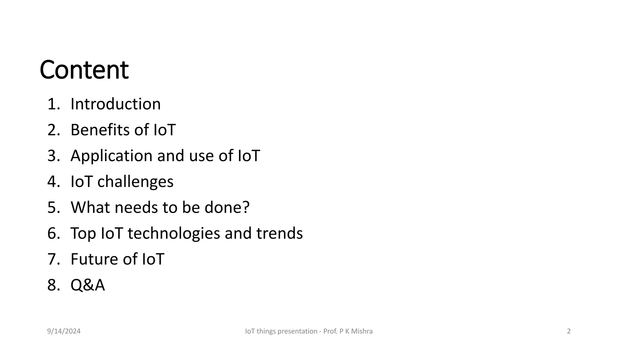 Content
1. Introduction
2. Benefits of IoT
3. Application and use of IoT
4. IoT challenges
5. What needs to be done?
6. Top IoT technologies and trends
7. Future of IoT
8. Q&A
9/14/2024 IoT things presentation - Prof. P K Mishra 2
 