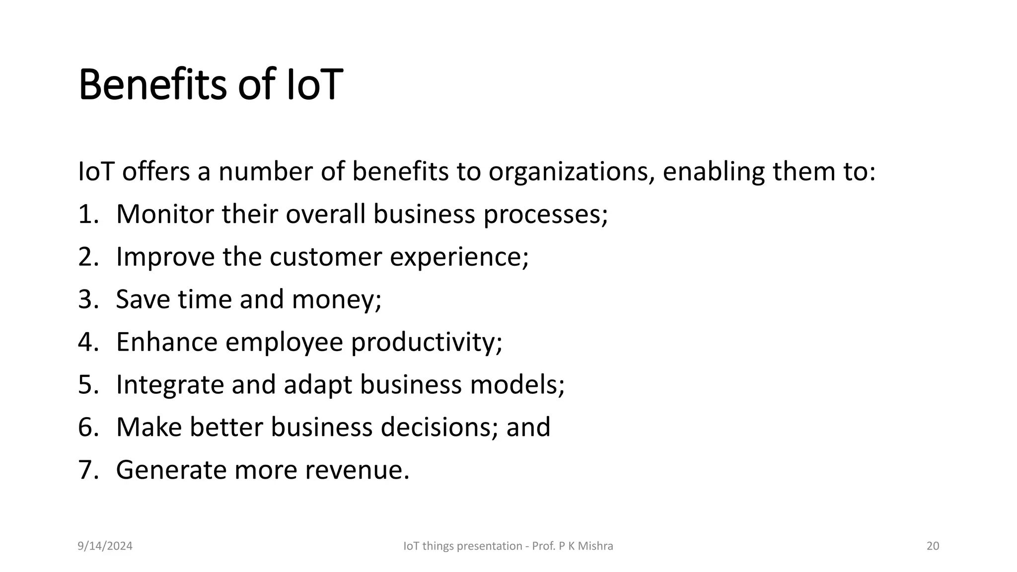 Benefits of IoT
IoT offers a number of benefits to organizations, enabling them to:
1. Monitor their overall business processes;
2. Improve the customer experience;
3. Save time and money;
4. Enhance employee productivity;
5. Integrate and adapt business models;
6. Make better business decisions; and
7. Generate more revenue.
9/14/2024 IoT things presentation - Prof. P K Mishra 20
 