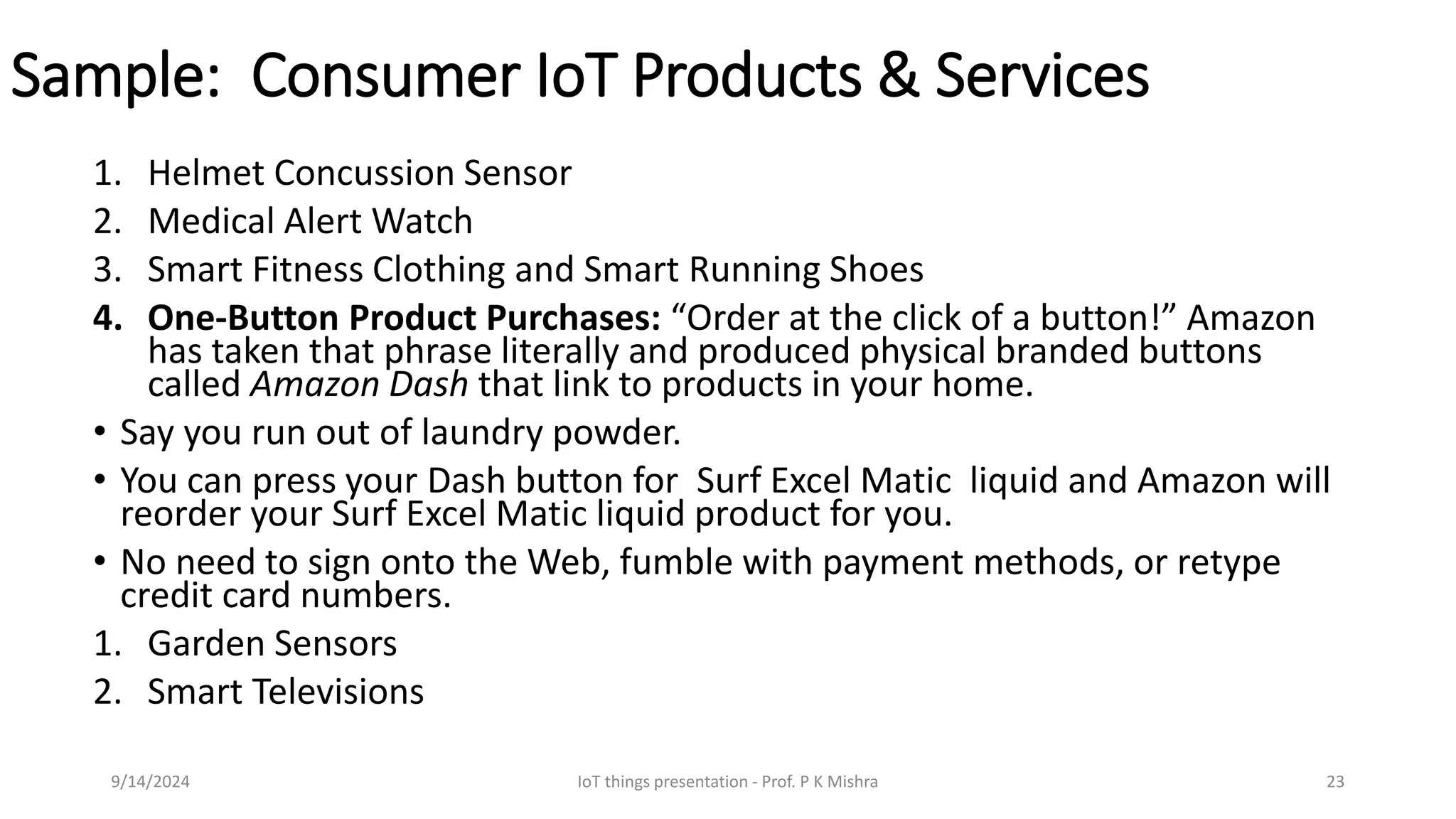Sample: Consumer IoT Products & Services
1. Helmet Concussion Sensor
2. Medical Alert Watch
3. Smart Fitness Clothing and Smart Running Shoes
4. One-Button Product Purchases: “Order at the click of a button!” Amazon
has taken that phrase literally and produced physical branded buttons
called Amazon Dash that link to products in your home.
• Say you run out of laundry powder.
• You can press your Dash button for Surf Excel Matic liquid and Amazon will
reorder your Surf Excel Matic liquid product for you.
• No need to sign onto the Web, fumble with payment methods, or retype
credit card numbers.
1. Garden Sensors
2. Smart Televisions
9/14/2024 IoT things presentation - Prof. P K Mishra 23
 