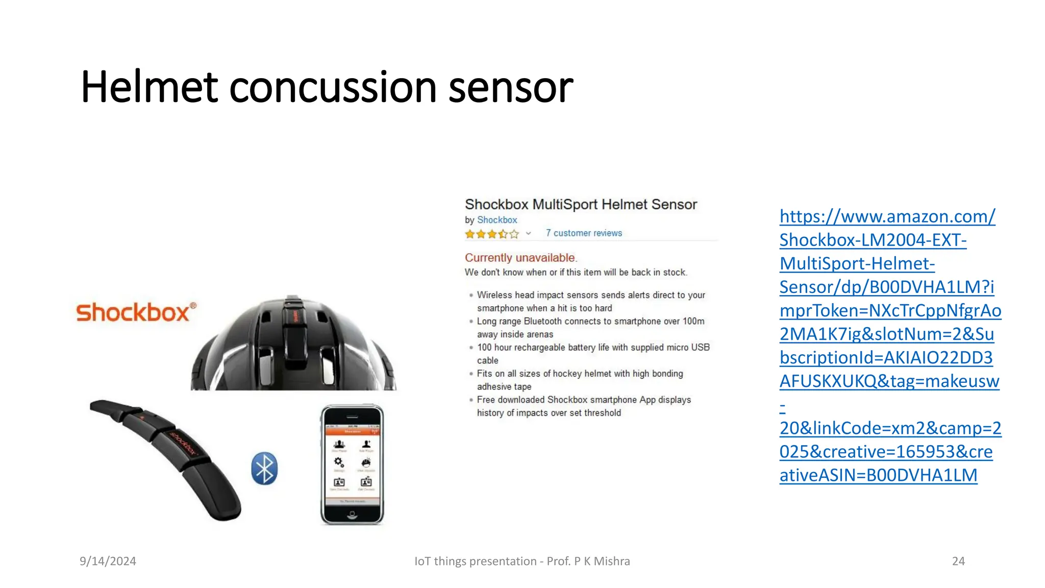 Helmet concussion sensor
9/14/2024 IoT things presentation - Prof. P K Mishra 24
https://www.amazon.com/
Shockbox-LM2004-EXT-
MultiSport-Helmet-
Sensor/dp/B00DVHA1LM?i
mprToken=NXcTrCppNfgrAo
2MA1K7ig&slotNum=2&Su
bscriptionId=AKIAIO22DD3
AFUSKXUKQ&tag=makeusw
-
20&linkCode=xm2&camp=2
025&creative=165953&cre
ativeASIN=B00DVHA1LM
 