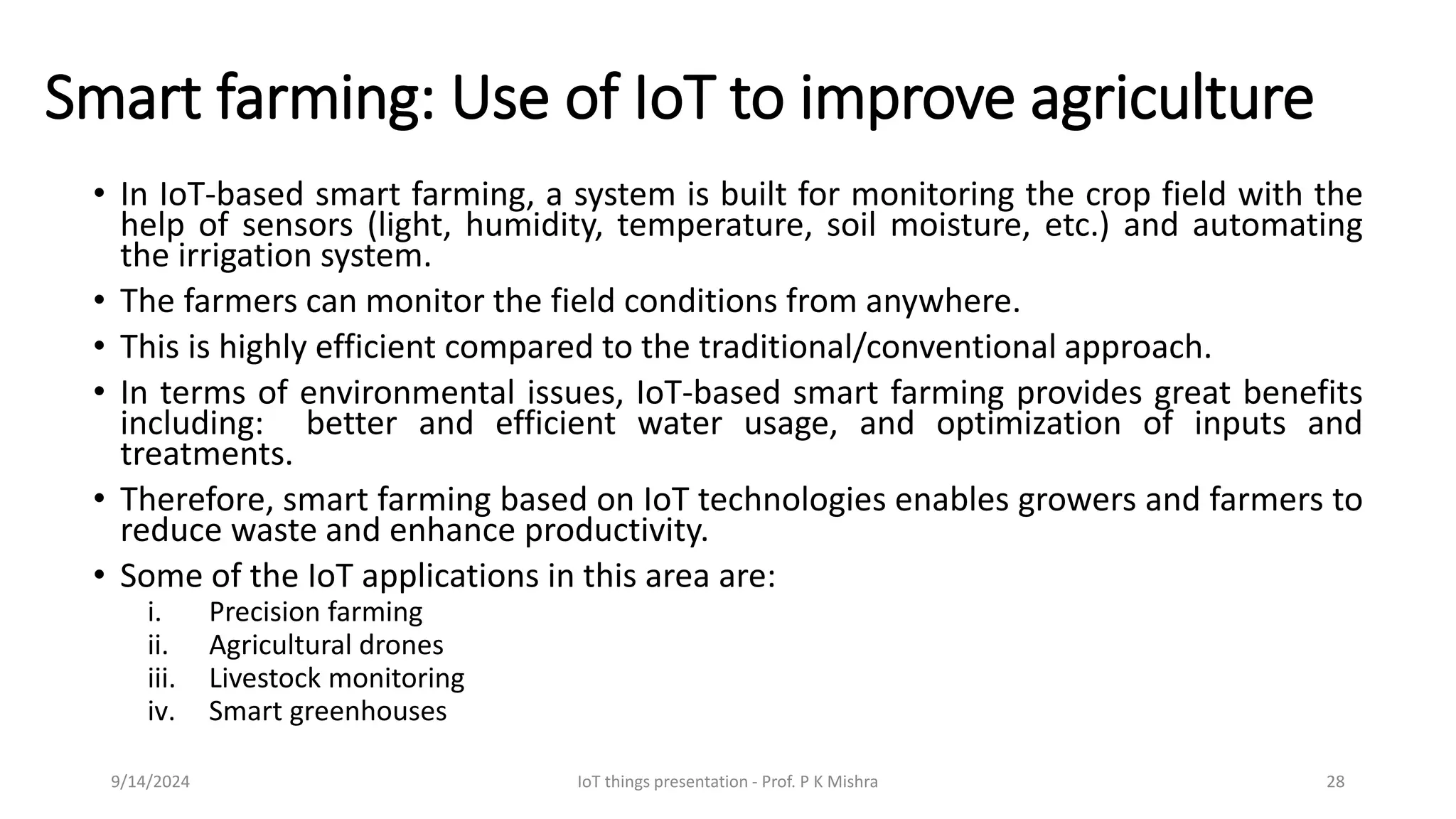 Smart farming: Use of IoT to improve agriculture
• In IoT-based smart farming, a system is built for monitoring the crop field with the
help of sensors (light, humidity, temperature, soil moisture, etc.) and automating
the irrigation system.
• The farmers can monitor the field conditions from anywhere.
• This is highly efficient compared to the traditional/conventional approach.
• In terms of environmental issues, IoT-based smart farming provides great benefits
including: better and efficient water usage, and optimization of inputs and
treatments.
• Therefore, smart farming based on IoT technologies enables growers and farmers to
reduce waste and enhance productivity.
• Some of the IoT applications in this area are:
i. Precision farming
ii. Agricultural drones
iii. Livestock monitoring
iv. Smart greenhouses
9/14/2024 IoT things presentation - Prof. P K Mishra 28
 
