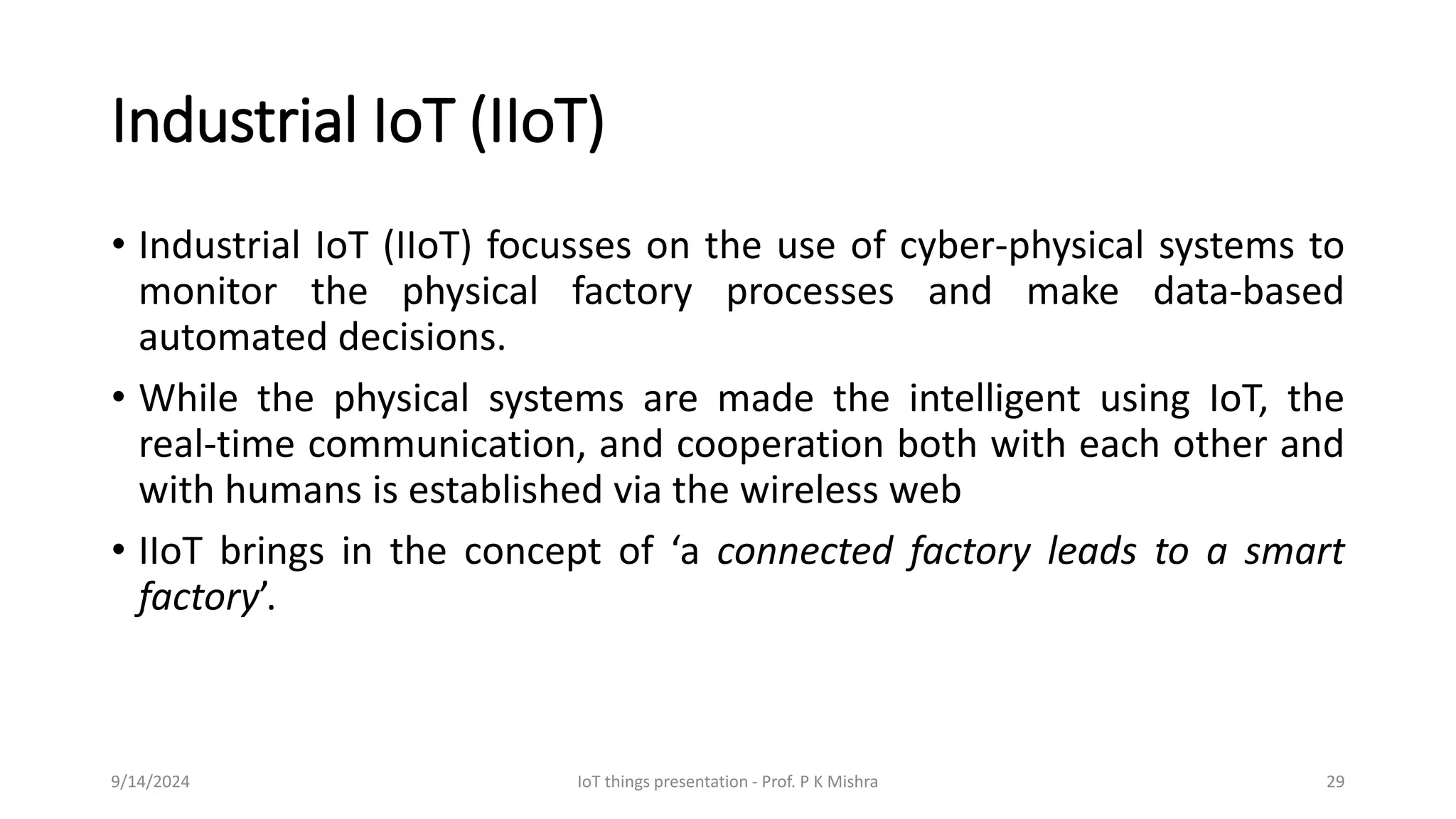 Industrial IoT (IIoT)
• Industrial IoT (IIoT) focusses on the use of cyber-physical systems to
monitor the physical factory processes and make data-based
automated decisions.
• While the physical systems are made the intelligent using IoT, the
real-time communication, and cooperation both with each other and
with humans is established via the wireless web
• IIoT brings in the concept of ‘a connected factory leads to a smart
factory’.
9/14/2024 IoT things presentation - Prof. P K Mishra 29
 
