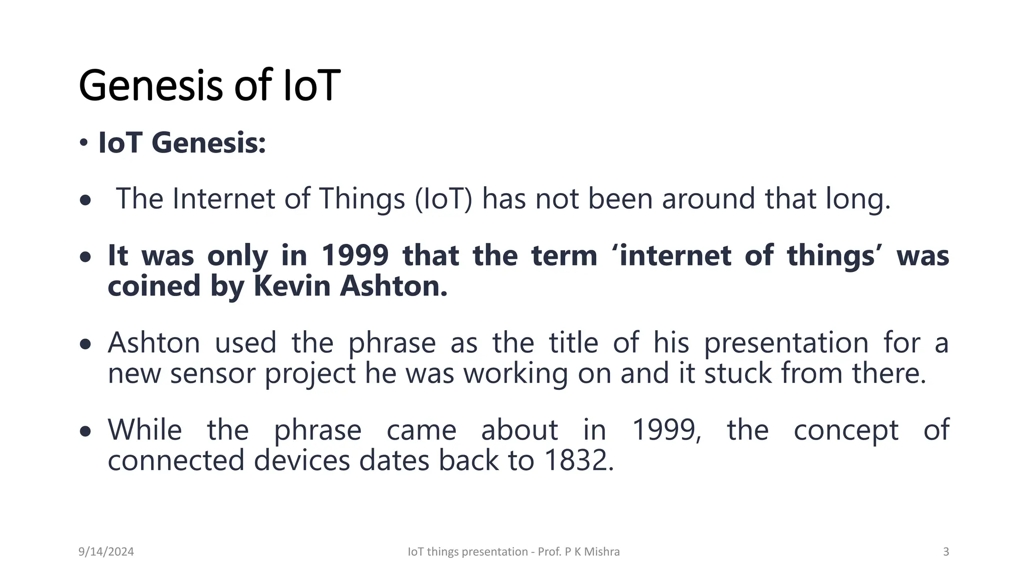 Genesis of IoT
• IoT Genesis:
• The Internet of Things (IoT) has not been around that long.
• It was only in 1999 that the term ‘internet of things’ was
coined by Kevin Ashton.
• Ashton used the phrase as the title of his presentation for a
new sensor project he was working on and it stuck from there.
• While the phrase came about in 1999, the concept of
connected devices dates back to 1832.
9/14/2024 IoT things presentation - Prof. P K Mishra 3
 