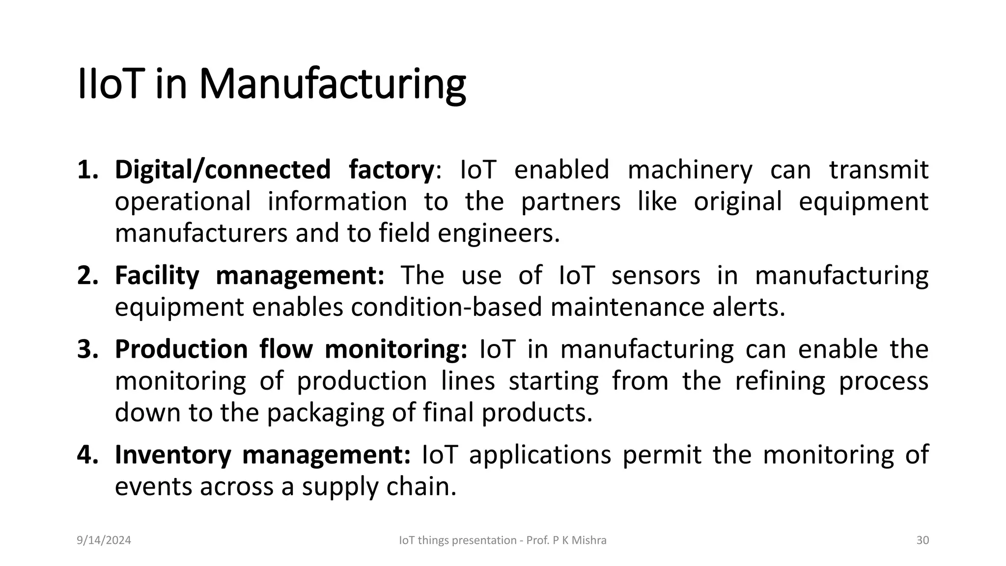 IIoT in Manufacturing
1. Digital/connected factory: IoT enabled machinery can transmit
operational information to the partners like original equipment
manufacturers and to field engineers.
2. Facility management: The use of IoT sensors in manufacturing
equipment enables condition-based maintenance alerts.
3. Production flow monitoring: IoT in manufacturing can enable the
monitoring of production lines starting from the refining process
down to the packaging of final products.
4. Inventory management: IoT applications permit the monitoring of
events across a supply chain.
9/14/2024 IoT things presentation - Prof. P K Mishra 30
 