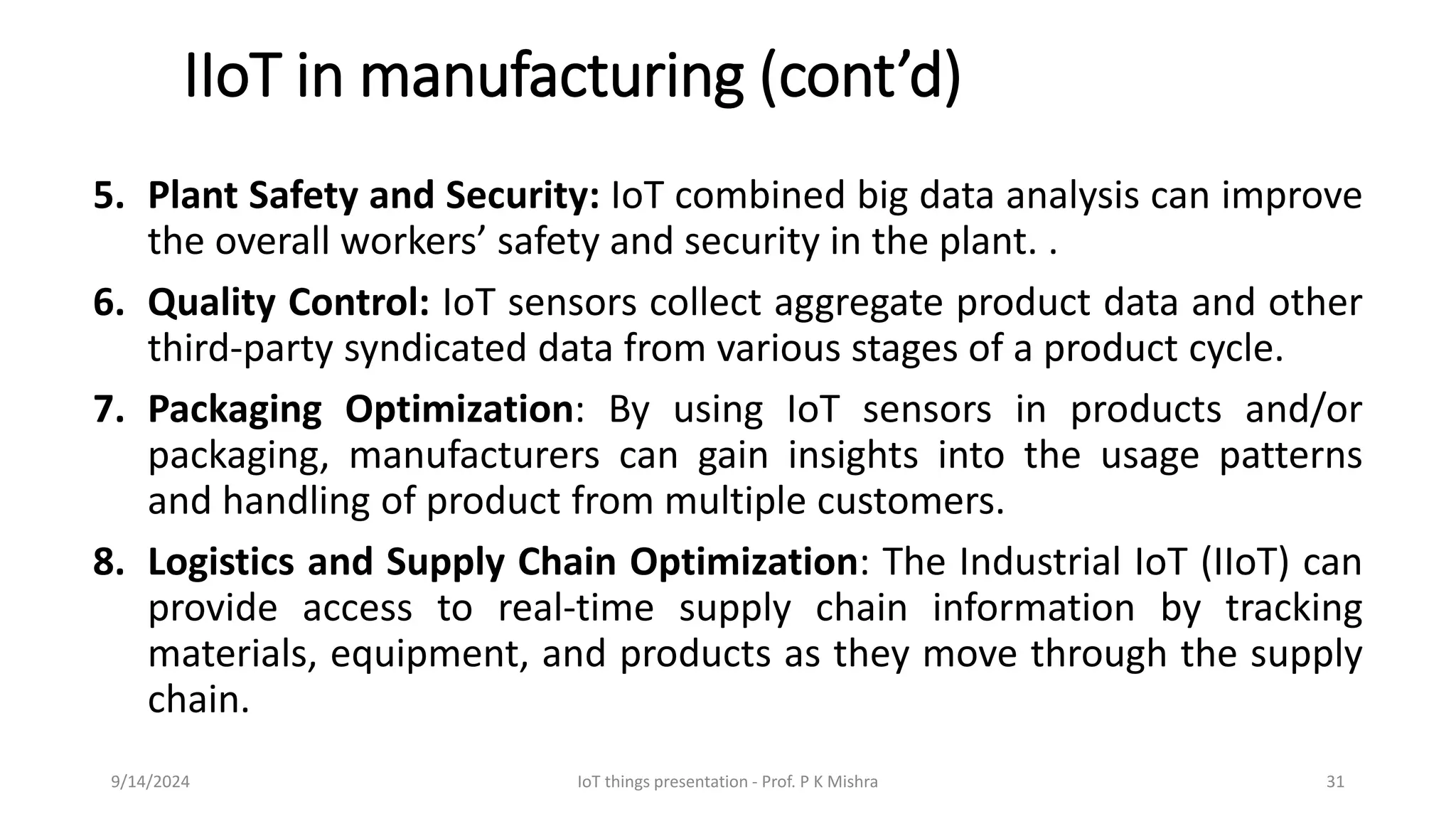 IIoT in manufacturing (cont’d)
5. Plant Safety and Security: IoT combined big data analysis can improve
the overall workers’ safety and security in the plant. .
6. Quality Control: IoT sensors collect aggregate product data and other
third-party syndicated data from various stages of a product cycle.
7. Packaging Optimization: By using IoT sensors in products and/or
packaging, manufacturers can gain insights into the usage patterns
and handling of product from multiple customers.
8. Logistics and Supply Chain Optimization: The Industrial IoT (IIoT) can
provide access to real-time supply chain information by tracking
materials, equipment, and products as they move through the supply
chain.
9/14/2024 IoT things presentation - Prof. P K Mishra 31
 