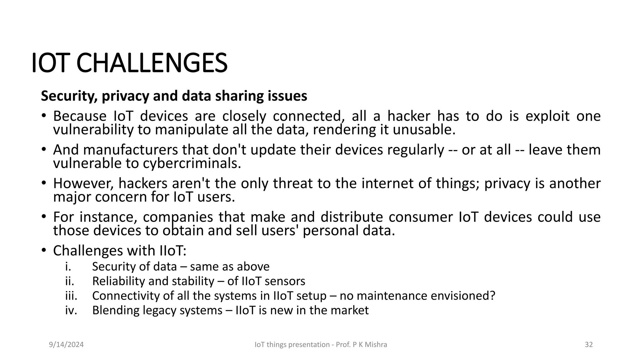 IOT CHALLENGES
Security, privacy and data sharing issues
• Because IoT devices are closely connected, all a hacker has to do is exploit one
vulnerability to manipulate all the data, rendering it unusable.
• And manufacturers that don't update their devices regularly -- or at all -- leave them
vulnerable to cybercriminals.
• However, hackers aren't the only threat to the internet of things; privacy is another
major concern for IoT users.
• For instance, companies that make and distribute consumer IoT devices could use
those devices to obtain and sell users' personal data.
• Challenges with IIoT:
i. Security of data – same as above
ii. Reliability and stability – of IIoT sensors
iii. Connectivity of all the systems in IIoT setup – no maintenance envisioned?
iv. Blending legacy systems – IIoT is new in the market
9/14/2024 IoT things presentation - Prof. P K Mishra 32
 