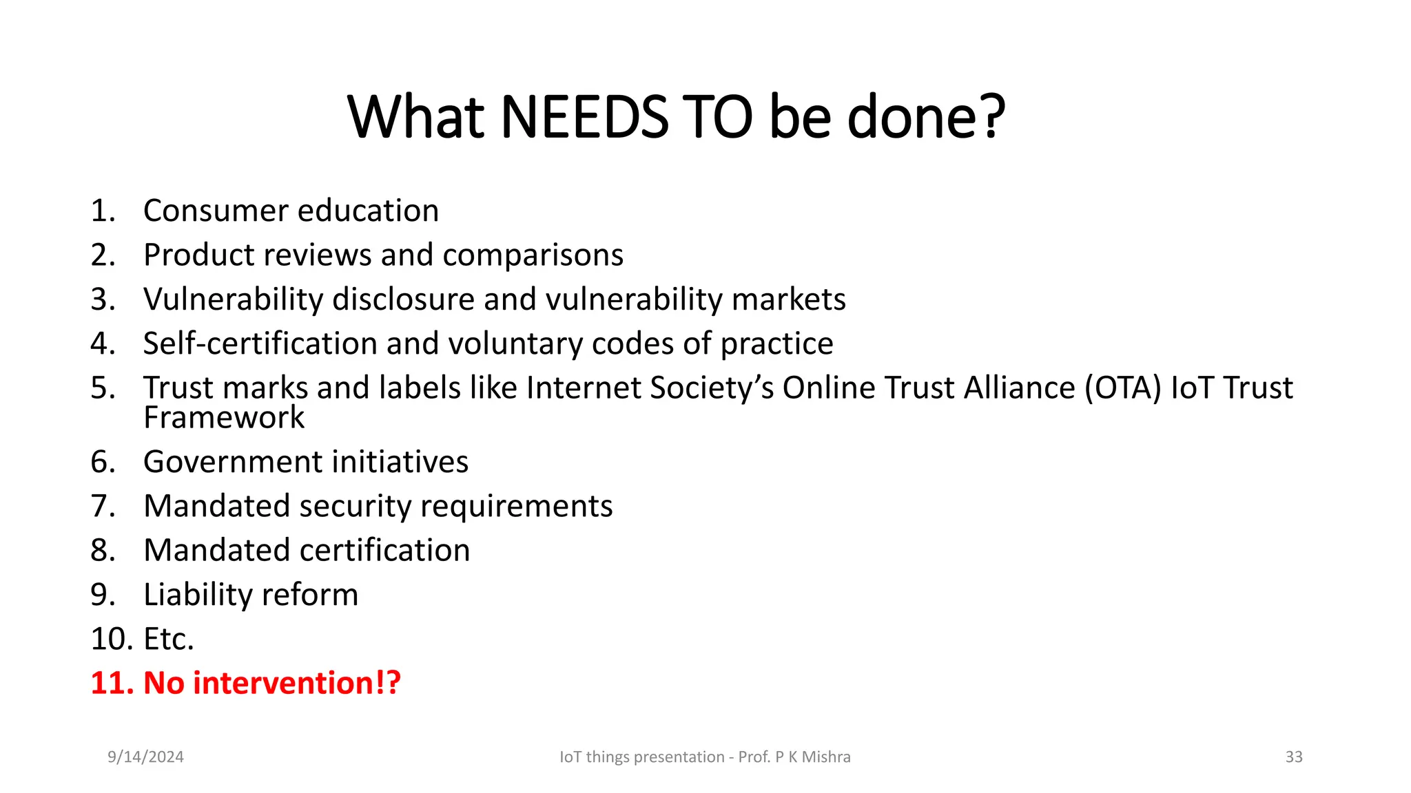 What NEEDS TO be done?
1. Consumer education
2. Product reviews and comparisons
3. Vulnerability disclosure and vulnerability markets
4. Self-certification and voluntary codes of practice
5. Trust marks and labels like Internet Society’s Online Trust Alliance (OTA) IoT Trust
Framework
6. Government initiatives
7. Mandated security requirements
8. Mandated certification
9. Liability reform
10. Etc.
11. No intervention!?
9/14/2024 IoT things presentation - Prof. P K Mishra 33
 