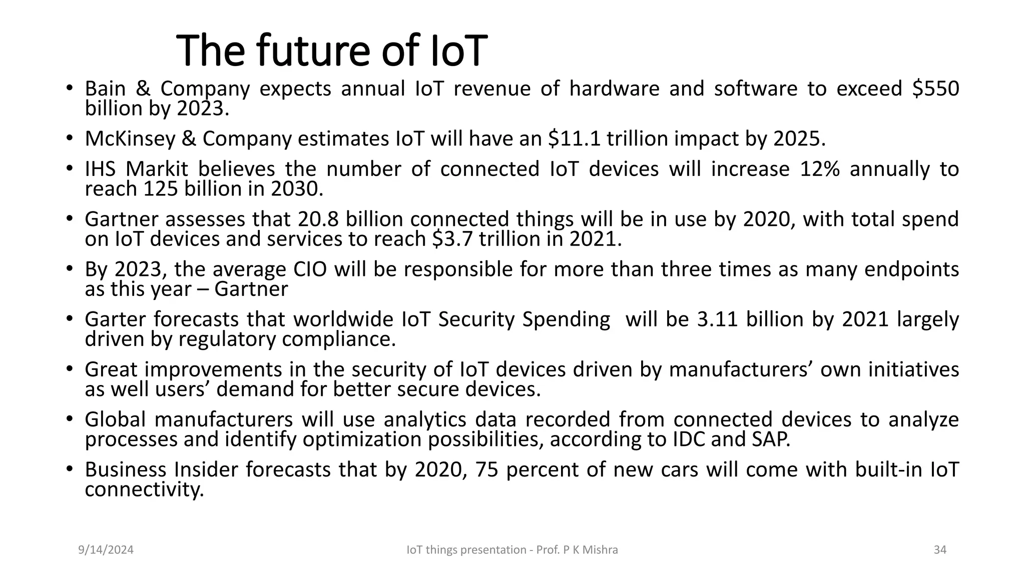 The future of IoT
• Bain & Company expects annual IoT revenue of hardware and software to exceed $550
billion by 2023.
• McKinsey & Company estimates IoT will have an $11.1 trillion impact by 2025.
• IHS Markit believes the number of connected IoT devices will increase 12% annually to
reach 125 billion in 2030.
• Gartner assesses that 20.8 billion connected things will be in use by 2020, with total spend
on IoT devices and services to reach $3.7 trillion in 2021.
• By 2023, the average CIO will be responsible for more than three times as many endpoints
as this year – Gartner
• Garter forecasts that worldwide IoT Security Spending will be 3.11 billion by 2021 largely
driven by regulatory compliance.
• Great improvements in the security of IoT devices driven by manufacturers’ own initiatives
as well users’ demand for better secure devices.
• Global manufacturers will use analytics data recorded from connected devices to analyze
processes and identify optimization possibilities, according to IDC and SAP.
• Business Insider forecasts that by 2020, 75 percent of new cars will come with built-in IoT
connectivity.
9/14/2024 IoT things presentation - Prof. P K Mishra 34
 