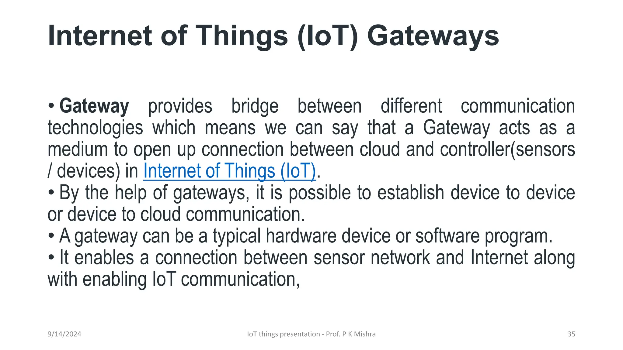 Internet of Things (IoT) Gateways
• Gateway provides bridge between different communication
technologies which means we can say that a Gateway acts as a
medium to open up connection between cloud and controller(sensors
/ devices) in Internet of Things (IoT).
• By the help of gateways, it is possible to establish device to device
or device to cloud communication.
• A gateway can be a typical hardware device or software program.
• It enables a connection between sensor network and Internet along
with enabling IoT communication,
9/14/2024 IoT things presentation - Prof. P K Mishra 35
 