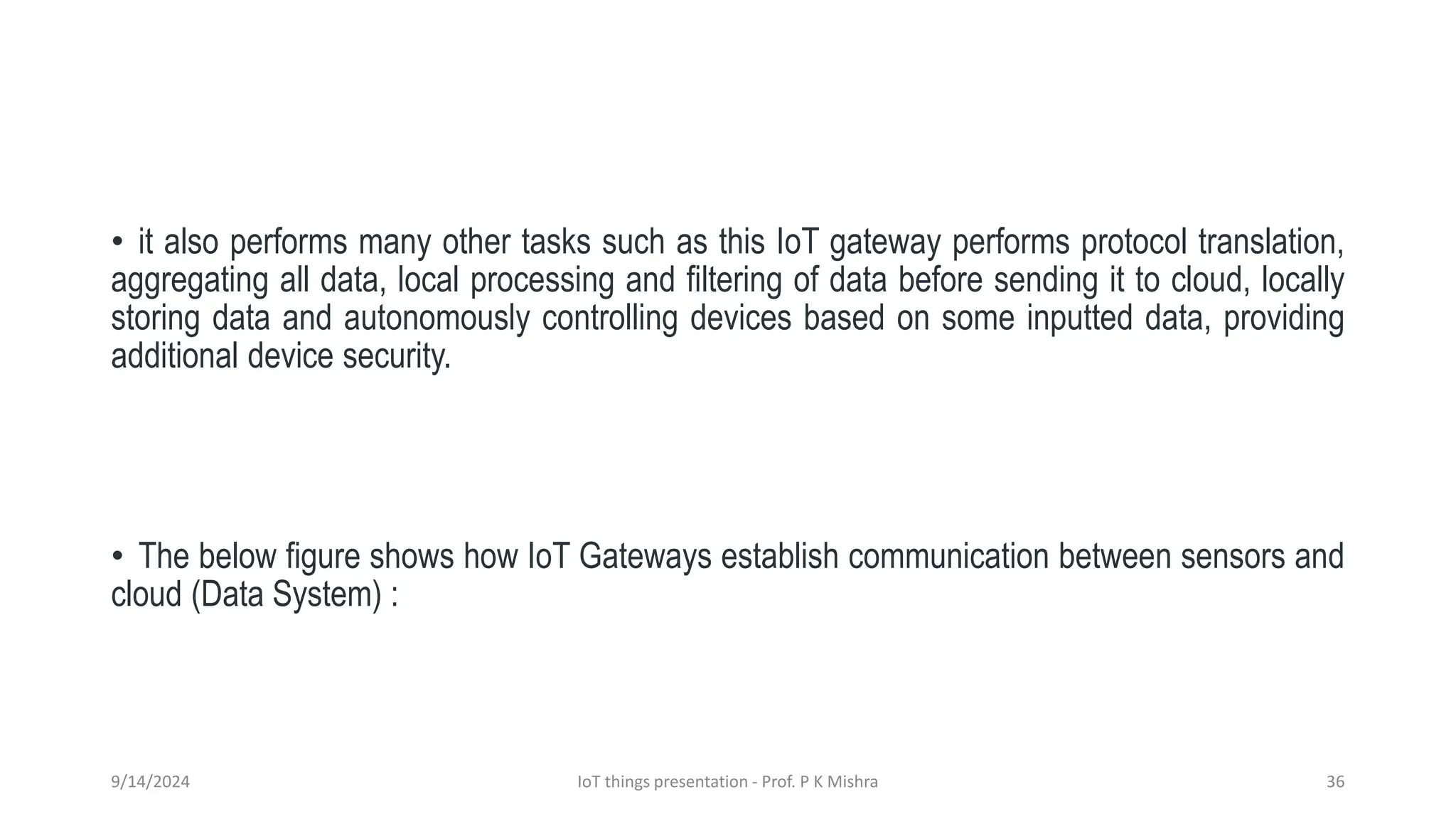 • it also performs many other tasks such as this IoT gateway performs protocol translation,
aggregating all data, local processing and filtering of data before sending it to cloud, locally
storing data and autonomously controlling devices based on some inputted data, providing
additional device security.
• The below figure shows how IoT Gateways establish communication between sensors and
cloud (Data System) :
9/14/2024 IoT things presentation - Prof. P K Mishra 36
 
