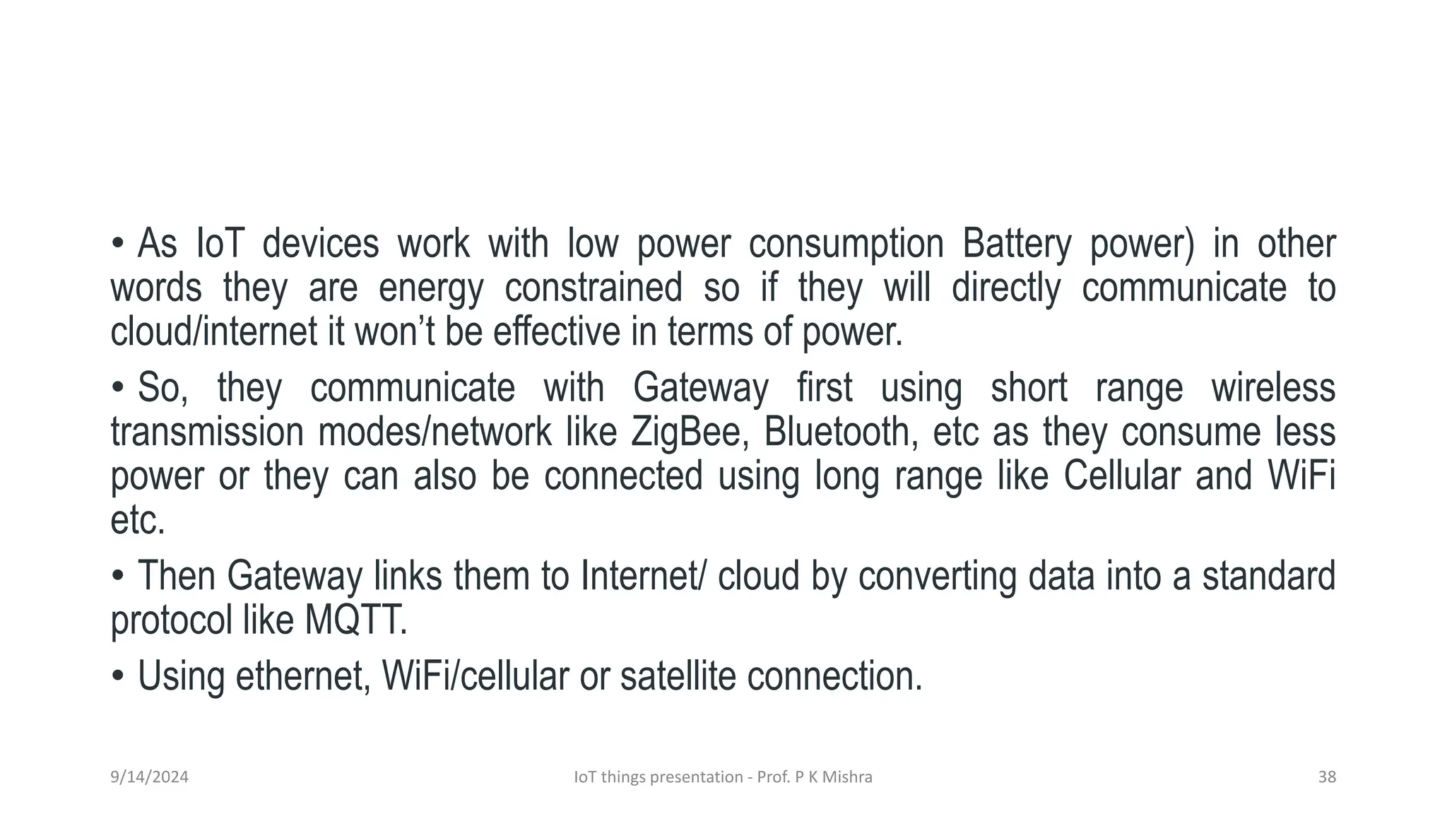 • As IoT devices work with low power consumption Battery power) in other
words they are energy constrained so if they will directly communicate to
cloud/internet it won’t be effective in terms of power.
• So, they communicate with Gateway first using short range wireless
transmission modes/network like ZigBee, Bluetooth, etc as they consume less
power or they can also be connected using long range like Cellular and WiFi
etc.
• Then Gateway links them to Internet/ cloud by converting data into a standard
protocol like MQTT.
• Using ethernet, WiFi/cellular or satellite connection.
9/14/2024 IoT things presentation - Prof. P K Mishra 38
 