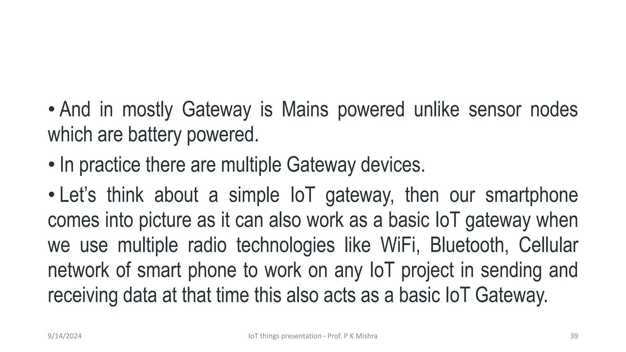 • And in mostly Gateway is Mains powered unlike sensor nodes
which are battery powered.
• In practice there are multiple Gateway devices.
• Let’s think about a simple IoT gateway, then our smartphone
comes into picture as it can also work as a basic IoT gateway when
we use multiple radio technologies like WiFi, Bluetooth, Cellular
network of smart phone to work on any IoT project in sending and
receiving data at that time this also acts as a basic IoT Gateway.
9/14/2024 IoT things presentation - Prof. P K Mishra 39
 